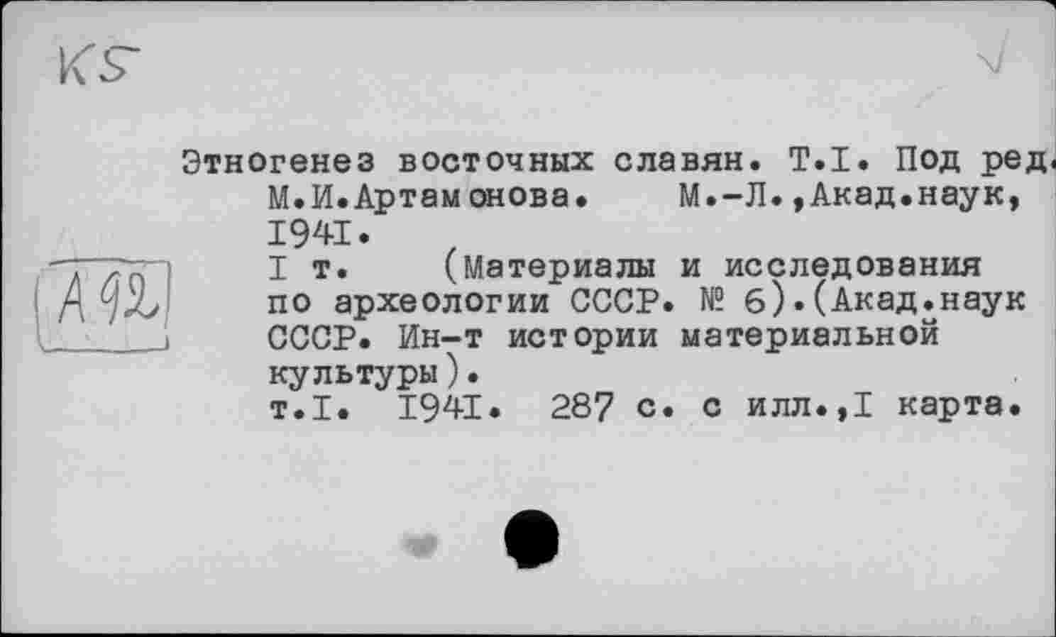 ﻿МУ
Этногенез восточных славян. T.I. Под ред< М.И.Артамонова. М.-Л.,Акад.наук, 1941.
I т. (Материалы и исследования по археологии СССР. № б).(Акад.наук СССР. Ин-т истории материальной культуры).
т.1. 1941. 287 с. с илл.,1 карта.